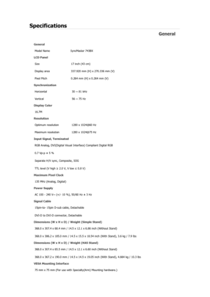 Page 78Specifications 
General 
General Model Name  SyncMaster 743B
X 
LCD Panel 
Size  17 inch (43 cm) 
Display area  337.920 mm (H) x 270.336 mm (V)
Pixel Pitch  0.264 mm (H) x 0.264 mm (V) 
Synchronization 
Horizontal  30 ~ 81 kHz 
Vertical  56 ~ 75 Hz 
Display Color 
16.7M  
Resolution 
Optimum resolution  1280 x 1024@60 Hz 
Maximum resolution  1280 x 1024@75 Hz 
Input Signal, Terminated RGB Analog, DVI(Digital Visual  Interface) Compliant Digital RGB 
0.7 Vp-p ± 5 % 
Separate H/V sync, Composite, SOG 
TTL...