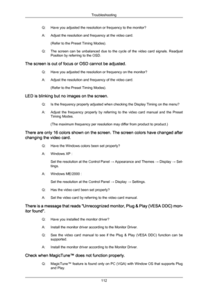 Page 113Q: Have you adjusted the resolution or frequency to the monitor?
A:
Adjust the resolution and frequency at the video card.
(Refer to the Preset Timing Modes).
Q: The 
screen  can  be  unbalanced  due  to  the  cycle  of  the  video  card  signals.  Readjust
Position by referring to the OSD.
The screen is out of focus or OSD cannot be adjusted. Q: Have you adjusted the resolution or frequency on the monitor?
A: Adjust the resolution and frequency of the video card.(Refer to the Preset Timing Modes).
LED...