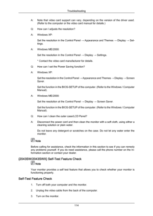 Page 115A: Note 
that  video  card  support  can  vary,  depending  on  the  version  of  the  driver  used.
(Refer to the computer or the video card manual for details.)
Q: How can I adjusts the resolution
?
A: Windows XP: Set the resolution in the Control Panel  → Appearance and Themes → Display → Set-
tings.
A: Windows ME/2000: Set the resolution in the Control Panel  → Display → Settings.
* Contact the video card manufacturer for details.
Q: How can I set the Power Saving function?
A: Windows XP: Set the...