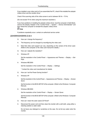 Page 126If you installed a new video card or if you assembled the PC, check if the installed the adapter
(video) driver and the monitor driver.
Check if the scanning ratio of the video screen is set to between 56 Hz ~ 75 Hz.
(Do not exceed 75 Hz when using the maximum resolution.)
If 
you  have 
problems in installing the adapter (video) driver, boot the computer in Safe Mode,
remove the Display Adapter in the "Control Panel  → System → Device Administrator" and
then reboot the computer to reinstall the...