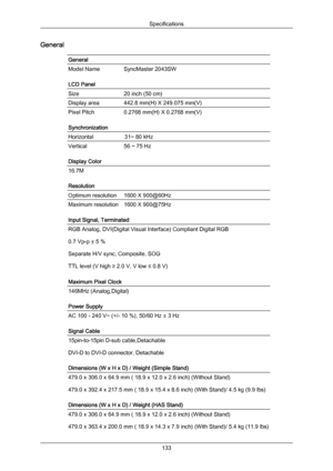 Page 134General
General
Model Name SyncMaster 2043SW
LCD Panel
Size
20 inch (50 cm)
Display area 442.8 mm(H) X 249.075 mm(V)
Pixel Pitch
0.2768 mm(H) X 0.2768 mm(V)
Synchronization
Horizontal                    31~ 80 kHz Vertical
56 ~ 75 Hz
Display Color 16.7M
Resolution
Optimum resolution
1600 X 900@60Hz
Maximum resolution 1600 X 900@75Hz
Input Signal, Terminated
RGB Analog, DVI(Digital Visual Interface) Compliant Digital RGB
0.7 Vp-p ± 5 %
Separate H/V sync, Composite, SOG
TTL level (V high ≥ 2.0 V, V low ≤...