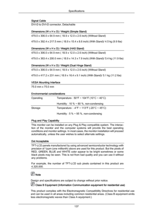 Page 138Signal Cable
DVI-D to DVI-D connector, Detachable
Dimensions (W x H x D) / Weight (Simple Stand)
479.0 x 306.0 x 64.9 mm ( 18.9 x 12.0 x 2.6 inch) (Without Stand)
479.0 x 392.4 x 217.5 mm ( 18.9 x 15.4 x 8.6 inch) (With Stand)/ 4.5 kg (9.9 lbs)
Dimensions (W x H x D) / Weight (HAS Stand)
479.0 x 306.0 x 64.9 mm ( 18.9 x 12.0 x 2.6 inch) (Without Stand)
479.0 x 363.4 x 200.0 mm ( 18.9 x 14.3 x 7.9 inch) (With Stand)/ 5.4 kg (11.9 lbs)
Dimensions (W x H x D) / Weight (Dual Hinge Stand)
479.0 x 306.0 x 64.9...
