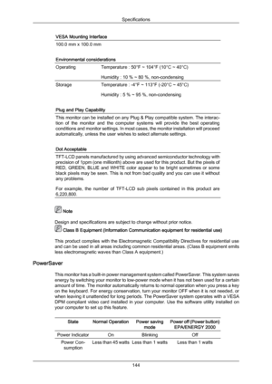 Page 145VESA Mounting Interface
100.0 mm x 100.0 mm
Environmental considerations
Operating
Temperature : 50°F ~ 104°F (10°C ~ 40°C)
Humidity : 10 % ~ 80 %, non-condensing
Storage
Temperature : -4°F ~ 113°F (-20°C ~ 45°C)
Humidity : 5 % ~ 95 %, non-condensing
Plug and Play Capability This monitor can be installed on any Plug & Play compatible system. The interac-
tion 
of 
the 
monitor  and  the  computer  systems  will  provide  the  best  operating
conditions and monitor settings. In most cases, the monitor...