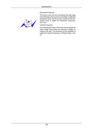 Page 147Horizontal Frequency
The time to scan one line connecting the right edge
to 
the  left 
edge of the screen horizontally is called the
Horizontal Cycle and the inverse number of the Hor-
izontal  Cycle  is  called  the  Horizontal  Frequency.
Unit: kHz
Vertical Frequency
Like a fluorescent lamp, the screen has to repeat the
same  image  many 
 times  per  second  to  display  an
image to the user. The frequency of this repetition is
called the Vertical Frequency or Refresh Rate. Unit:
Hz Specifications...