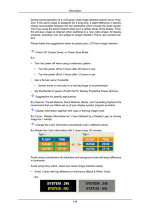 Page 149During normal operation of a LCD panel, pixel image retention doesn't occur. How-
ever, 
if the 
same image is displayed for a long time, a slight difference in electric
charge accumulates between the two electrodes which encase the liquid crystal.
This may cause the liquid crystal to build up in a certain areas of the display. Thus,
the  previous  image  is  retained  when  switching  to  a  new  video  image.  All  display
products, including LCD, are subject to image retention. This is not a...