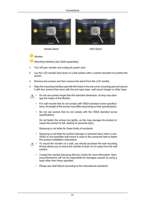 Page 22Simple Stand
HAS Stand. Monitor
. Mounting interface pad (Sold separately)
1. Turn off your monitor and unplug its power cord.
2. Lay the LCD  monitor 
face-down on a flat surface with a cushion beneath it to protect the
screen.
3. Remove two screws and then remove the stand from the LCD monitor.
4. Align the mounting interface pad with the holes in the rear cover mounting pad and secure it with four screws that came with the arm-type base, wall mount hanger or other base. • Do not use screws longer than...