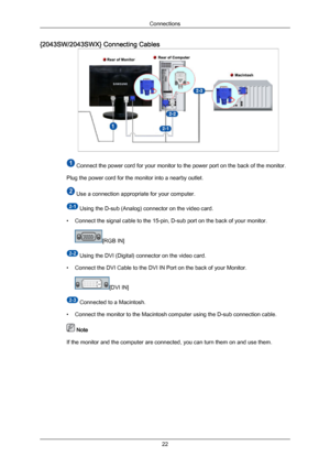 Page 23{2043SW/2043SWX} Connecting Cables
 Connect the power cord for your monitor to the power port on the back of the monitor.
Plug the power cord for the monitor into a nearby outlet.  Use a connection appropriate for your computer.
 Using the D-sub (Analog) connector on the video card.
• Connect the signal cable to the 15-pin, D-sub port on the back of your monitor. [RGB IN]
 Using the DVI (Digital) connector on the video card.
• Connect the DVI Cable to the DVI IN Port on the back of your Monitor. [DVI...