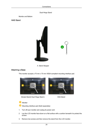 Page 25Dual Hinge Stand
Monitor and Bottom
HAS Stand A. Stand Stopper
Attaching a Base This monitor accepts a 75 mm x 75 mm VESA-compliant mounting interface pad. Simple Stand( Dual Hinge Stand )
HAS Stand. Monitor
. Mounting interface pad (Sold separately)
1. Turn off your monitor and unplug its power cord.
2. Lay the LCD  monitor 
face-down on a flat surface with a cushion beneath it to protect the
screen.
3. Remove two screws and then remove the stand from the LCD monitor. Connections
24
Downloaded from...