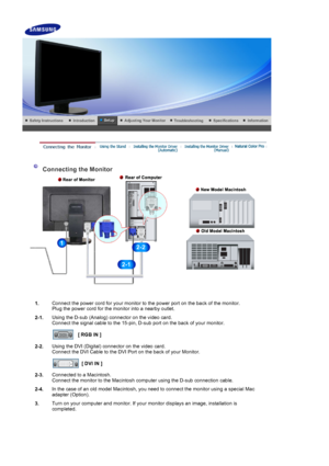 Page 13    
 
 
 Connecting the Monitor 
1. Connect the power cord for your monitor to the power port on the back of the monitor. 
Plug the power cord for the monitor into a nearby outlet.
2-1. Using the D-sub (Analog) connector on the video card. 
Connect the signal cable to the 15-pin, D-sub port on the back of your monitor. 
 
[ RGB IN ]  
2-2. Using the DVI (Digital) connector on the video card. 
Connect the DVI Cable to the DVI Port on the back of your Monitor. 
 
[ DVI IN ]  
2-3. Connected to a...