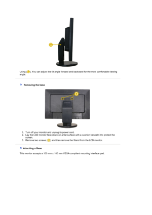 Page 15  
Using ( ), You can adjust the tilt angle forward and backward for the most comfortable viewing 
angle. 
 
 
   Removing the base 
1. Turn off your monitor and unplug its power cord.  
2. Lay the LCD monitor face-down on a flat surface with a cushion beneath it to protect the 
screen.  
3. Remove two screws ( ) and then remove the Stand from the LCD monitor.  
 
   Attaching a Base 
    This monitor accepts a 100 mm x 100 mm VESA-compliant mounting interface pad.
 