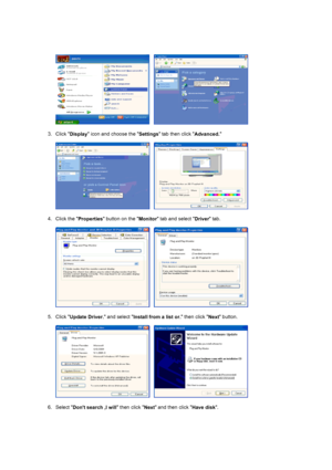 Page 18     
 
3. Click 
Display icon and choose the 
Settings tab then click 
Advanced. 
 
     
 
4. Click the 
Properties button on the 
Monitor tab and select 
Driver tab.  
 
     
 
5. Click 
Update Driver. and select 
Install from a list or. then click 
Next button.  
 
     
 
6. Select 
Dont search ,I will then click 
Next and then click 
Have disk.  
 
 