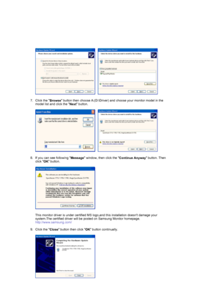 Page 19     
 
7. Click the 
Browse button then choose A:(D:\Driver) and choose your monitor model in the 
model list and click the 
Next button.  
 
     
 
8. If you can see following 
Message window, then click the 
Continue Anyway button. Then 
click 
OK button. 
 
  
 
This monitor driver is under certified MS logo,and this installation doesnt damage your 
system.The certified driver will be posted on Samsung Monitor homepage. 
http://www.samsung.com/ 
 
9. Click the 
Close button then click 
OK button...