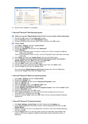 Page 20     
 
10. Monitor driver installation is completed.  
 
 
 
   Microsoft® Windows® 2000 Operating System 
 
When you can see Digital Signature Not Found on your monitor, follow these steps.
1. Choose the 
OK button on the 
Insert disk window.  
2. Click the 
Browse button on the 
File Needed window.  
3. Choose A:(D:\Driver) then click the Open button and then click 
OK button.  
How to install
1. Click 
Start, 
Setting, and then 
Control Panel.  
2. Double click the 
Display icon.  
3. Choose the...