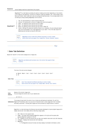 Page 39 
 
 Color Tab Definition 
Adjusts the warmth of the monitor background or image color.  
 
 
 
Resolution  
Lists all display resolutions supported by the program.  
MagicBright™ 
 
MagicBright™ is a new feature providing the optimum viewing environment depending on the contents 
of the ima
ge you are watching. Currently four different modes are available: Text, Internet,Game, Sport, 
Movie and Custom. Each mode has its own pre-configured brightness value. You can easily select one of 
six settings by...