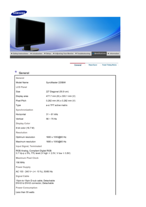 Page 53    
 
 
 General 
General
Model Name SyncMaster 225BW
LCD Panel
Size 22 Diagonal (55.9 cm)
Display area 477.7 mm (H) x 300.1 mm (V)
Pixel Pitch 0.282 mm (H) x 0.282 mm (V)
Type a-si TFT active matrix
Synchronization
Horizontal 31 ~ 81 kHz
Vertical 56 ~ 75 Hz
Display Color
8 bit color (16.7 M)
Resolution
Optimum resolution 1680 x 1050@60 Hz
Maximum resolution 1680 x 1050@60 Hz
Input Signal, Terminated
RGB Analog, Compliant Digital RGB 
0.7 Vp-p ± 5%, TTL level (V high  ≥ 2.0V, V low 
≤ 0.8V)
Maximum...