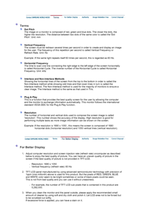 Page 59 
 
 Terms 
 
Dot Pitch 
The image on a monitor is composed of red, green and blue dots. The closer the dots, the 
higher the resolution. The distance between two dots of the same color is called the Dot 
Pitch. Unit: mm 
 
 
Vertical Frequency 
The screen must be redrawn several times per second in order to create and display an image 
for the user. The frequency of this repetition per second is called Vertical Frequency or 
Refresh Rate. Unit: Hz  
   
Example : If the same light repeats itself 60...