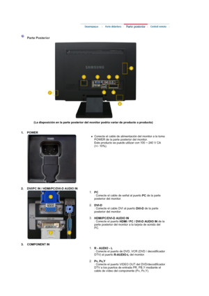 Page 14 
 
 
 Parte Posterior 
(La disposición en la parte posterior del monitor podría variar de producto a producto)  
  
1. POWER  
 
 
 
zConecte el cable de alimentación del monitor a la toma 
POWER de la parte posterior del monitor. 
Este producto se puede utilizar con 100 ~ 240 V CA 
(+/- 10%). 
 
 
2. DVI/PC IN / HDMI/PC/DVI-D AUDIO IN  
 
 
 
1.
PC  
: Conecte el cable de señal al puerto 
PC de la parte 
posterior del monitor.  
 
2.
DVI-D  
: Conecte el cable DVI al puerto 
DVI-D de la parte...