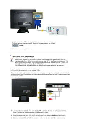 Page 20 
1. Usando el conector D-Sub (analógico) en la tarjeta de vídeo.  
Conecte el cable de señal al puerto D-SUB de la parte posterior del monitor. 
 
[D-SUB]  
 
2. Encienda el monitor y el Macintosh.  
 
 
 
Conexión a otros dispositivos 
Este monitor permite que el usuario lo conecte con dispositivos de entrada tales como un 
reproductor DVD, un VCR o una cámara de vídeo, o un DTV o una TV sin desconectar el PC. 
Para más información sobre cómo conectar los dispositivos de entrada de audio y vídeo (AV),...