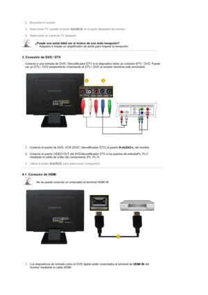 Page 22 
 2. Encienda el monitor. 
 
3. Seleccione TV usando el botón 
SOURCE en la parte delantera del monitor. 
 
4. Seleccione un canal de TV deseado.  
¿Puede una señal débil ser el motivo de una mala recepción?  
     Adquiera e instale un amplificador de señal para mejorar la recepción. 
 
3. Conexión de DVD / DTV 
Conecte a una entrada de DVD / Decodificador DTV si el dispositivo tiene un conector DTV / DVD. Puede 
ver un DTV / DVD simplemente conectando el DTV / DVD al monitor mientras esté encendido....