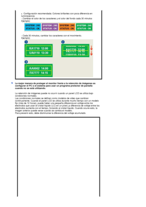 Page 56zConfiguración recomendada: Colores brillantes con poca diferencia en 
luminiscencia  
- Cambiar el color de los caracteres y el color del fondo cada 30 minutos  
Ejemplo) 
 
 
- Cada 30 minutos, cambiar los caracteres con el movimiento.  
Ejemplo)
La mejor manera de proteger el monitor frente a la retención de imágenes es 
configurar el PC o el sistema para usar un programa protector de pantalla 
cuando no se está utilizando.
La retención de imágenes puede no ocurrir cuando un panel LCD se utiliza bajo...