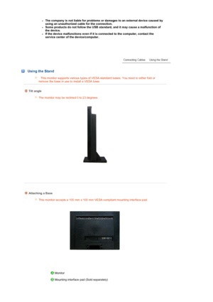 Page 20 
 
zThe company is not liable for problems or damages to an external device caused by 
using an unauthorized cable for the connection.   
zSome products do not follow the USB standard, and it may cause a malfunction of 
the device.  
zIf the device malfunctions even if it is connected to the computer, contact the 
service center of the device/computer.  
 
 
 
 
 Using the Stand
This monitor supports various types of VESA-standard bases. You need to either fold or 
remove the base in use to install a...