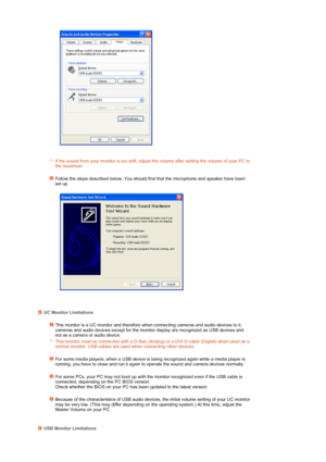 Page 27 
 
   
    
If the sound from your monitor is too soft, adjust the volume after setting the volume of your PC to 
the maximum. 
  
Follow the steps described below. You should find that the microphone and speaker have been 
set up.
  
 
    
UC Monitor Limitations
This monitor is a UC monitor and therefore when connecting cameras and audio devices to it, 
cameras and audio devices except for the monitor display are recognized as USB devices and 
not as a camera or audio device.
This monitor must be...