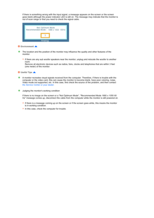 Page 51 
 
 
 
 
 
 
 
 
 
 
 
 
 
  
 
 
  If there is something wrong with the input signal, a message appears on the screen or the screen 
goes blank although the power indicator LED is still on. The message may indicate that the monitor is 
out of scan range or that you need to check the signal cable.  
 
 
Environment 
The location and the position of the monitor may influence the quality and other features of the 
monitor.  
 
If there are any sub woofer speakers near the monitor, unplug and relocate the...