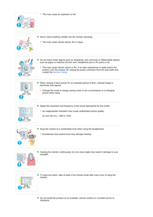 Page 8This may cause an explosion or fire. 
 
Never insert anything metallic into the monitor openings.  
 
This may cause electric shock, fire or injury. 
 
Do not insert metal objects such as chopsticks, wire and tools or inflammable objects 
such as paper or matches into the vent, headphone port or AV ports or etc.  
 
This may cause electric shock or fire. If an alien substances or water enters the 
product, turn the product off, unplug the power connector from the wall outlet and 
contact the Service...