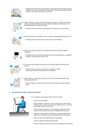 Page 9Dropping the product may cause damage to the product or the person carrying it. 
Using the product in a location prone to vibrations may shorten the lifetime of the 
product or may cause the product to catch fire.
 
When moving the monitor, turn off and unplug the power cord. Make sure that all 
cables, including the antenna cable and cables connected to other devices, are 
disconnected before moving the monitor.  
 
Failure to disconnect cables may damage it and cause fire or electric shock. 
 
Place...