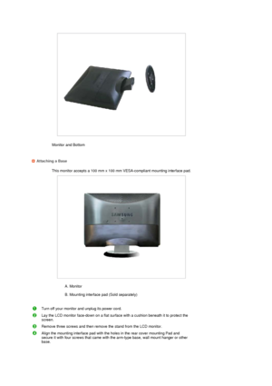 Page 18 
 
Monitor and Bottom  
 
 
 
Attaching a Base
This monitor accepts a 100 mm x 100 mm VESA-compliant mounting interface pad.
 
A. Monitor  
 
B. Mounting interface pad (Sold separately)  
 
Turn off your monitor and unplug its power cord.
Lay the LCD monitor face-down on a flat surface with a cushion beneath it to protect the 
screen.
Remove three screws and then remove the stand from the LCD monitor.
Align the mounting interface pad with the holes in the rear cover mounting Pad and 
secure it with four...