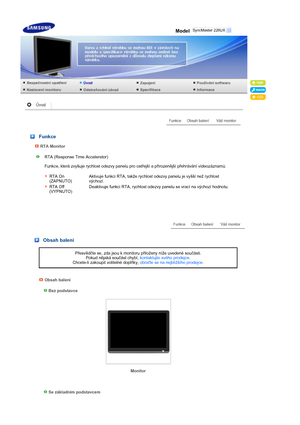 Page 2 Model
 
 
 
 Funkce
RTA Monitor
RTA (Response Time Accelerator)  
 
Funkce, která zvyšuje rychlost odezvy panelu pro ostřejší a přirozenější přehrávání videozáznamů.  
 
 
RTA On 
(ZAPNUTO)Aktivuje funkci RTA, takže rychlost odezvy panelu je vyšší než rychlost 
výchozí.
RTA Off 
(VYPNUTO)Deaktivuje funkci RTA, rychlost odezvy panelu se vrací na výchozí hodnotu.
 
 
 
 
 Obsah balení
Přesvědčte se, zda jsou k monitoru přiloženy níže uvedené součásti.  
Pokud nějaká součást chybí, kontaktujte svého...