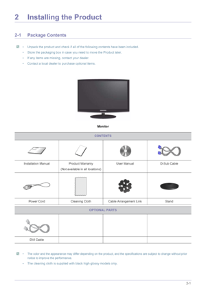 Page 11Installing the Product2-1
2 Installing the Product
2-1 Package Contents
 • Unpack the product and check if all of the following contents have been included.
• Store the packaging box in case you need to move the Product later. 
• If any items are missing, contact your dealer.
• Contact a local dealer to purchase optional items.
 
Monitor
 •The color and the appearance may differ depending on the product, and the specifications are subject to change without prior 
notice to improve the performance.
• The...
