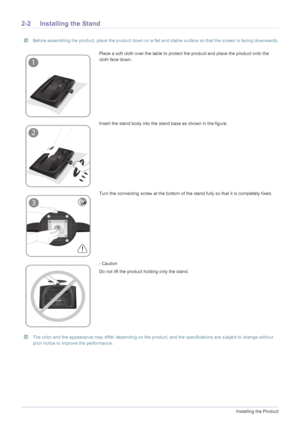 Page 122-2Installing the Product
2-2 Installing the Stand
 Before assembling the product, place the product down on a flat and stable surface so that the screen is facing downwards. 
 The color and the appearance may differ depending on the product, and the specifications are subject to change without 
prior notice to improve the performance.
 
Place a soft cloth over the table to protect the product and place the product onto the 
cloth face down.
Insert the stand body into the stand base as shown in the...