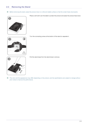 Page 13Installing the Product2-3
2-3 Removing the Stand
 Before removing the stand, place the product down on a flat and stable surface so that the screen faces downwards. 
 The color and the appearance may differ depending on the product, and the specifications are subject to change without 
prior notice to improve the performance.
 
Place a soft cloth over the table to protect the product and place the product face down. 
Turn the connecting screw at the bottom of the stand to separate it.
Pull the stand base...