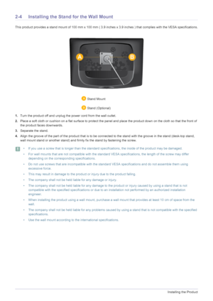Page 142-4Installing the Product
2-4 Installing the Stand for the Wall Mount
This product provides a stand mount of 100 mm x 100 mm ( 3.9 inches x 3.9 inches ) that complies with the VESA specifications.
1.Turn the product off and unplug the power cord from the wall outlet.
2.Place a soft cloth or cushion on a flat surface to protect the panel and place the product down on the cloth so that the front of 
the product faces downwards.
3.Separate the stand.
4.Align the groove of the part of the product that is to...
