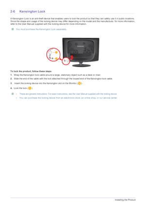 Page 162-6Installing the Product
2-6 Kensington Lock
A Kensington Lock is an anti-theft device that enables users to lock the product so that they can safely use it in public locations. 
Since the shape and usage of the locking device may differ depending on the model and the manufacturer, for more information, 
refer to the User Manual supplied with the locking device for more information.
 You must purchase the Kensington Lock separately.  
To lock the product, follow these steps:
1.Wrap the Kensington lock...