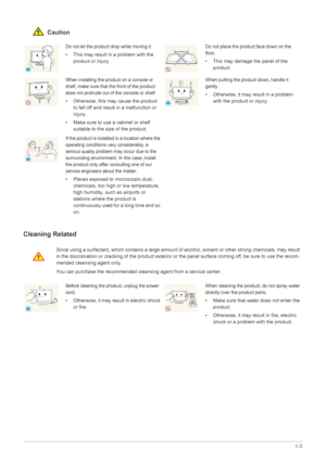 Page 7Major Safety Precautions1-3
 Caution
Cleaning Related
Do not let the product drop while moving it. 
• This may result in a problem with the 
product or injury. 
Do not place the product face down on the 
floor.
• This may damage the panel of the 
product.
When installing the product on a console or 
shelf, make sure that the front of the product 
does not protrude out of the console or shelf.
• Otherwise, this may cause the product 
to fall off and result in a malfunction or 
injury.
• Make sure to use a...