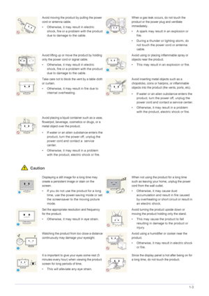 Page 9Major Safety Precautions1-3
 Caution
Avoid moving the product by pulling the power 
cord or antenna cable.
• Otherwise, it may result in electric 
shock, fire or a problem with the product 
due to damage to the cable.
When a gas leak occurs, do not touch the 
product or the power plug and ventilate 
immediately.
• A spark may result in an explosion or 
fire.
• During a thunder or lighting storm, do 
not touch the power cord or antenna 
cable.
Avoid lifting up or move the product by holding 
only the...