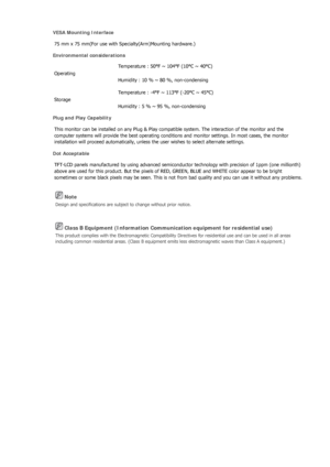 Page 200 Note 
Design and specifications are subject to change without prior notice. 
 Class B Equipment (Information Communication equipment for residential use) 
This product complies with the Electromagnetic Compatibility Directives for residential use and can be used in all areas 
including common residential areas. (Class B equipment emits less electromagnetic waves than Class A equipment.) 
VESA Mounting Interface 
75 mm x 75 mm(For use with Specialty(Arm)Mounting hardware.)  
Environmental considerations...