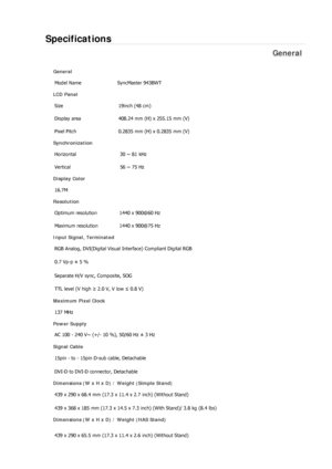 Page 246Specifications 
General 
General 
Model Name  SyncMaster 943BWT 
LCD Panel 
Size 19inch (48 cm) 
Display area  408.24 mm (H) x 255.15 mm (V)
Pixel Pitch  0.2835 mm (H) x 0.2835 mm (V) 
Synchronization 
Horizontal  30 ~ 81 kHz 
Vertical  56 ~ 75 Hz 
Display Color 
16.7M  
Resolution 
Optimum resolution  1440 x 900@60 Hz 
Maximum resolution  1440 x 900@75 Hz 
Input Signal, Terminated 
RGB Analog, DVI(Digital Visual Interface) Compliant Digital RGB 
0.7 Vp-p ± 5 % 
Separate H/V sync, Composite, SOG 
TTL...