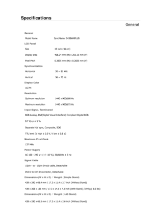 Page 256Specifications 
General 
General Model Name  SyncMaster 943BWX
PLUS 
LCD Panel 
Size  19 inch (48 cm) 
Display area  408.24 mm (H) x 255.15 mm (V)
Pixel Pitch  0.2835 mm (H) x 0.2835 mm (V) 
Synchronization 
Horizontal  30 ~ 81 kHz 
Vertical  56 ~ 75 Hz 
Display Color 
16.7M  
Resolution Optimum resolution  1440 x 900@60 Hz 
Maximum resolution  1440 x 900@75 Hz 
Input Signal, Terminated RGB Analog, DVI(Digital Visual Interface) Compliant Digital RGB 
0.7 Vp-p ± 5 % 
Separate H/V sync, Composite, SOG 
TTL...