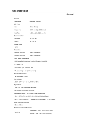 Page 309Specifications 
General 
General Model Name  SyncMaster 2043FW
X
LCD Panel 
Size  20 inch (51 cm) 
Display area  433.44 mm (H) x 270.9 mm (V)
Pixel Pitch  0.258 mm (H) x 0.258 mm (V) 
Synchronization 
Horizontal  30 ~ 81 kHz 
Vertical  56 ~ 75 Hz 
Display Color 
16.7M  
Resolution 
Optimum resolution  1680 x 1050@60 Hz 
Maximum resolution  1680 x 1050@60 Hz 
Input Signal, Terminated RGB Analog, DVI(Digital Visual  Interface) Compliant Digital RGB 
0.7 Vp-p ± 5 % 
Separate H/V sync, Composite, SOG 
TTL...