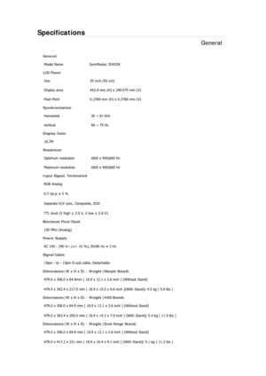 Page 321Specifications 
General 
General 
Model Name  SyncMaster 2043SN 
LCD Panel 
Size  20 inch (50 cm) 
Display area  442.8 mm (H) x 249.075 mm (V)
Pixel Pitch  0.2768 mm (H) x 0.2768 mm (V) 
Synchronization 
Horizontal  30 ~ 81 kHz 
Vertical  56 ~ 75 Hz 
Display Color 
16.7M  
Resolution 
Optimum resolution  1600 x 900@60 Hz 
Maximum resolution  1600 x 900@60 Hz 
Input Signal, Terminated 
RGB Analog 
0.7 Vp-p ± 5 % 
Separate H/V sync, Composite, SOG 
TTL level (V high ≥ 2.0 V, V low ≤ 0.8 V) 
Maximum Pixel...