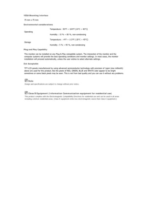 Page 326 Note 
Design and specifications are subject to change without prior notice. 
 Class B Equipment (Information Communication equipment for residential use) 
This product complies with the Electromagnetic Compatibility Di rectives for residential use and can be used in all areas 
including common residential areas. (Class B equipment emits less electromagnetic waves than Class A equipment.) 
VESA Mounting Interface 
75 mm x 75 mm  
Environmental considerations 
Operating  Temperature : 50°F ~ 104°F (10°C ~...