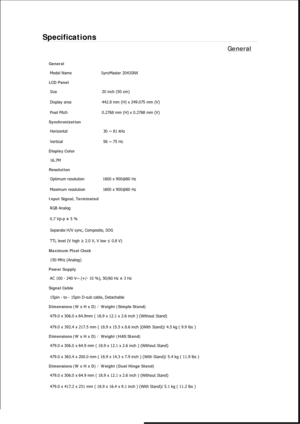 Page 329Specifications 
General 
General 
Model Name  SyncMaster 2043SNX 
LCD Panel 
Size  20 inch (50 cm) 
Display area  442.8 mm (H) x 249.075 mm (V)
Pixel Pitch  0.2768 mm (H) x 0.2768 mm (V) 
Synchronization 
Horizontal  30 ~ 81 kHz 
Vertical  56 ~ 75 Hz 
Display Color 
16.7M  
Resolution 
Optimum resolution  1600 x 900@60 Hz 
Maximum resolution  1600 x 900@60 Hz 
Input Signal, Terminated 
RGB Analog 
0.7 Vp-p ± 5 % 
Separate H/V sync, Composite, SOG 
TTL level (V high ≥ 2.0 V, V low ≤ 0.8 V) 
Maximum Pixel...