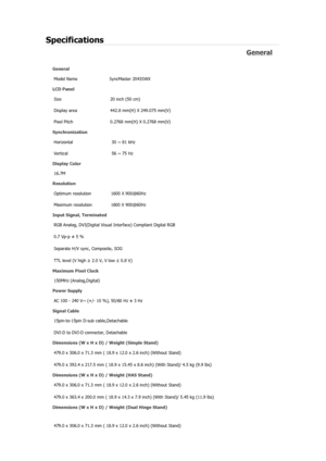 Page 345Specifications 
General 
General Model Name  SyncMaster 2043SW
X 
LCD Panel 
Size  20 inch (50 cm)
Display area  442.8 mm(H) X 249.075 mm(V)
Pixel Pitch  0.2768 mm(H) X 0.2768 mm(V)
Synchronization  Horizontal  30 ~ 81 kHz 
Vertical  56 ~ 75 Hz 
Display Color 
16.7M
Resolution 
Optimum resolution  1600 X 900@60Hz
Maximum resolution  1600 X 900@60Hz
Input Signal, Terminated RGB Analog, DVI(Digital Visual Interface) Compliant Digital RGB 
0.7 Vp-p ± 5 % 
Separate H/V sync, Composite, SOG 
TTL level (V high...