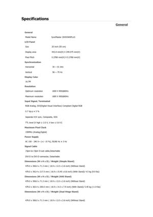 Page 349Specifications 
General 
General Model Name  SyncMaster 2043SW
X
PLUS 
LCD Panel 
Size  20 inch (50 cm)
Display area  442.8 mm(H) X 249.075 mm(V)
Pixel Pitch  0.2768 mm(H) X 0.2768 mm(V)
Synchronization  Horizontal  30 ~ 81 kHz 
Vertical  56 ~ 75 Hz 
Display Color 
16.7M
Resolution 
Optimum resolution  1600 X 900@60Hz
Maximum resolution  1600 X 900@60Hz
Input Signal, Terminated RGB Analog, DVI(Digital Visual Interface) Compliant Digital RGB 
0.7 Vp-p ± 5 % 
Separate H/V sync, Composite, SOG 
TTL level (V...