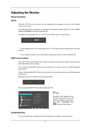 Page 38Adjusting the Monitor
Direct Functions
AUTO
When the AUTO button is pressed, the auto adjustment screen appears as\
 shown in the animated
screen on the center.
Auto adjustment allows the monitor to self-adjust to the incoming Analog\
 signal. The values of  Fine,
Coarse and Position are adjusted automatically.
(Available in Analog mode only, so “AUTO” icon of OSD is gray in \
Digital mode.)  
If auto adjustment does not work properly, press AUTO button again to \
adjust picture with more
accuracy. If...