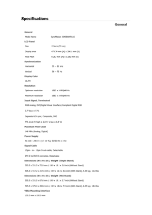 Page 377Specifications 
General 
General Model Name  SyncMaster 2243BWX
PLUS 
LCD Panel 
Size  22 inch (55 cm) 
Display area  473.76 mm (H) x 296.1 mm (V)
Pixel Pitch  0.282 mm (H) x 0.282 mm (V) 
Synchronization 
Horizontal  30 ~ 81 kHz 
Vertical  56 ~ 75 Hz 
Display Color 
16.7M  
Resolution 
Optimum resolution  1680 x 1050@60 Hz 
Maximum resolution  1680 x 1050@60 Hz 
Input Signal, Terminated RGB Analog, DVI(Digital Visual  Interface) Compliant Digital RGB 
0.7 Vp-p ± 5 % 
Separate H/V sync, Composite, SOG...