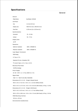 Page 405Specifications 
General 
General 
Model Name  SyncMaster 2243LNX 
LCD Panel 
Size  21.6 inch (54 cm) 
Display area  464.94 mm (H) x 290.58 mm (V)
Pixel Pitch  0.276 mm (H) x 0.276 mm (V) 
Synchronization 
Horizontal  30 ~ 81 kHz 
Vertical  56 ~ 75 Hz 
Display Color 
16.7M  
Resolution 
Optimum resolution  1680 x 1050@60 Hz 
Maximum resolution  1680 x 1050@60 Hz 
Input Signal, Terminated 
RGB Analog 
0.7 Vp-p ± 5 % 
Separate H/V sync, Composite, SOG 
TTL level (V high ≥ 2.0 V, V low ≤ 0.8 V) 
Maximum...